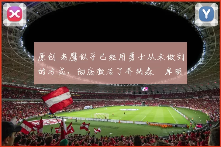 原创 老鹰似乎已经用勇士从未做到的方式，彻底激活了乔纳森・库明加