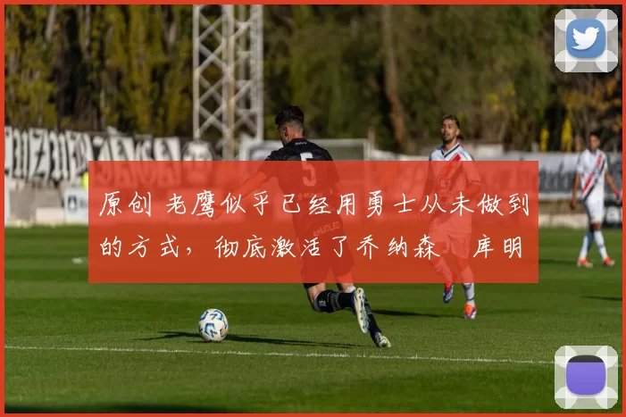 原创 老鹰似乎已经用勇士从未做到的方式,彻底激活了乔纳森・库明加