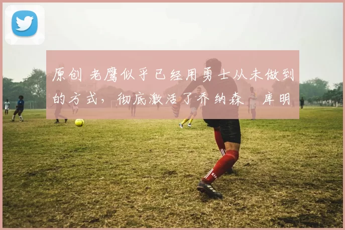 原创 老鹰似乎已经用勇士从未做到的方式,彻底激活了乔纳森・库明加