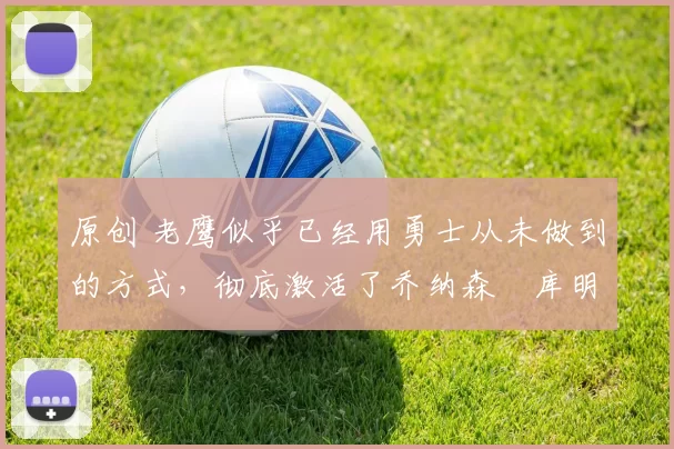 原创 老鹰似乎已经用勇士从未做到的方式,彻底激活了乔纳森・库明加