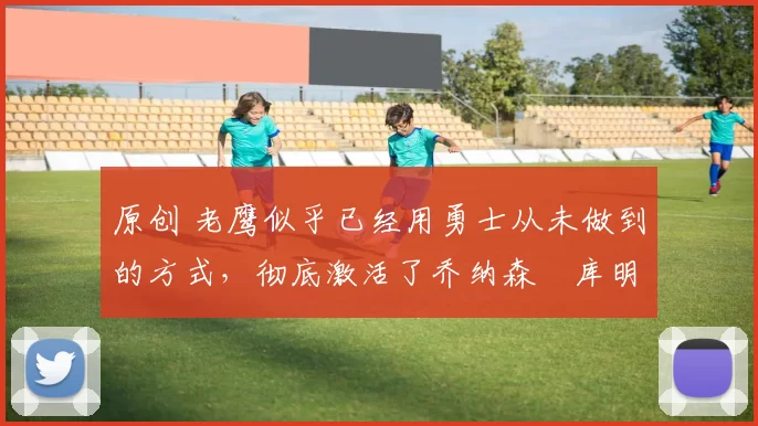 原创 老鹰似乎已经用勇士从未做到的方式，彻底激活了乔纳森・库明加