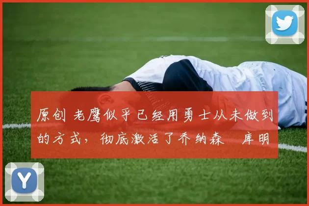 原创 老鹰似乎已经用勇士从未做到的方式,彻底激活了乔纳森・库明加