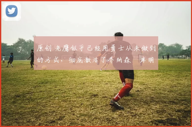 原创 老鹰似乎已经用勇士从未做到的方式,彻底激活了乔纳森・库明加