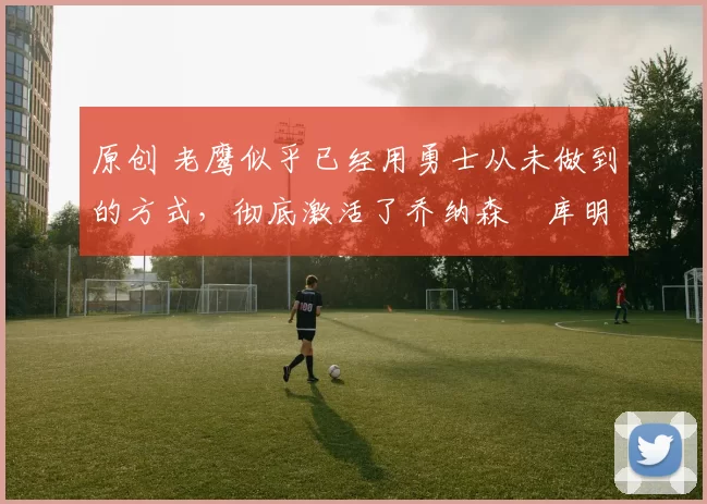 原创 老鹰似乎已经用勇士从未做到的方式，彻底激活了乔纳森・库明加