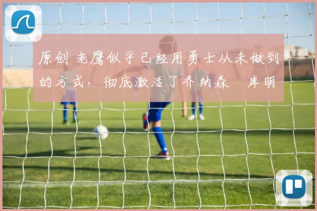 原创 老鹰似乎已经用勇士从未做到的方式，彻底激活了乔纳森・库明加