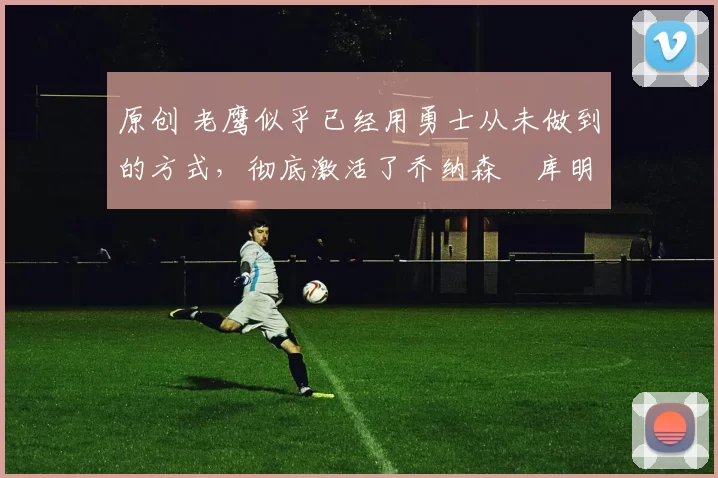 原创 老鹰似乎已经用勇士从未做到的方式，彻底激活了乔纳森・库明加