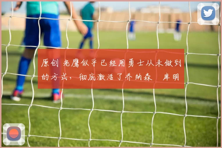 原创 老鹰似乎已经用勇士从未做到的方式，彻底激活了乔纳森・库明加