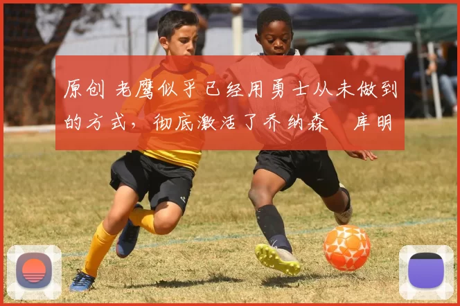 原创 老鹰似乎已经用勇士从未做到的方式,彻底激活了乔纳森・库明加