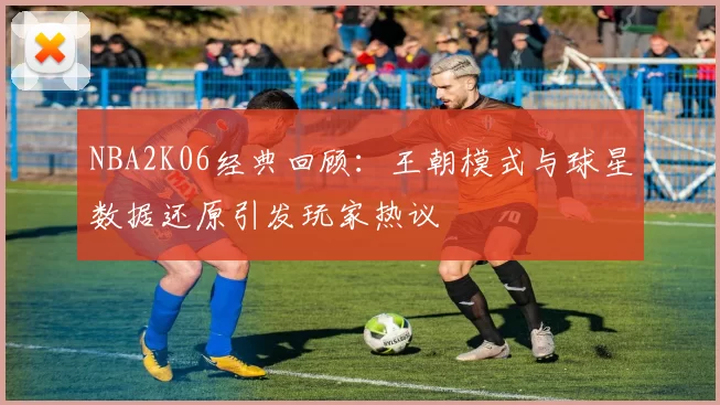 NBA2K06经典回顾：王朝模式与球星数据还原引发玩家热议