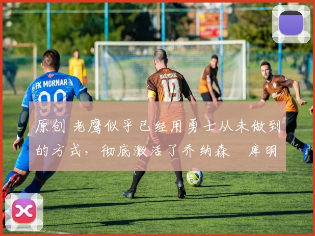 原创 老鹰似乎已经用勇士从未做到的方式,彻底激活了乔纳森・库明加