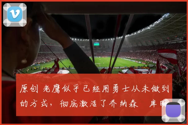 原创 老鹰似乎已经用勇士从未做到的方式,彻底激活了乔纳森・库明加