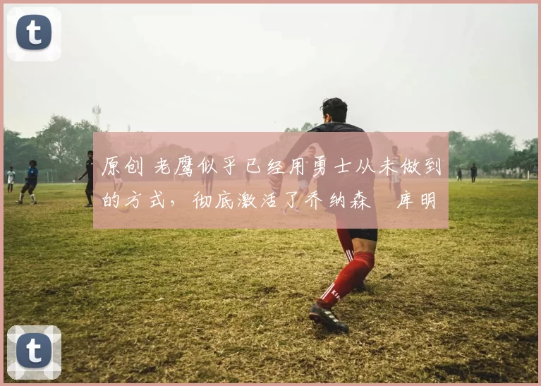 原创 老鹰似乎已经用勇士从未做到的方式，彻底激活了乔纳森・库明加