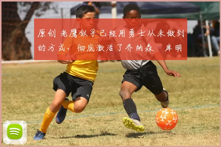 原创 老鹰似乎已经用勇士从未做到的方式,彻底激活了乔纳森・库明加