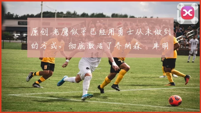 原创 老鹰似乎已经用勇士从未做到的方式,彻底激活了乔纳森・库明加