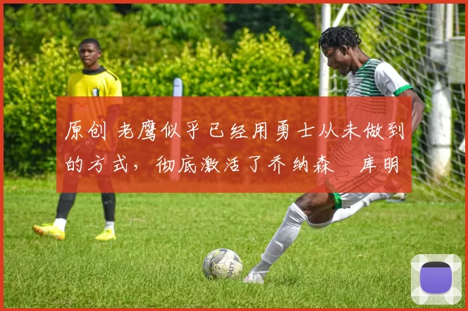 原创 老鹰似乎已经用勇士从未做到的方式，彻底激活了乔纳森・库明加