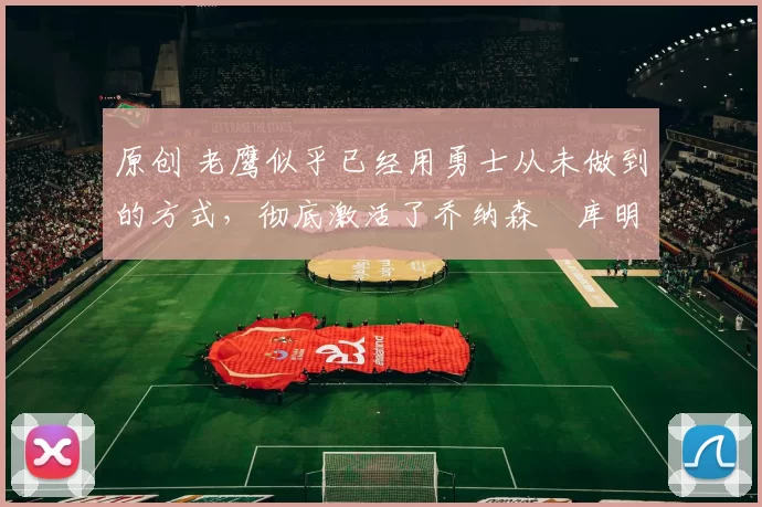 原创 老鹰似乎已经用勇士从未做到的方式,彻底激活了乔纳森・库明加