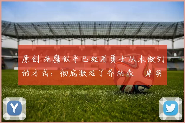 原创 老鹰似乎已经用勇士从未做到的方式，彻底激活了乔纳森・库明加