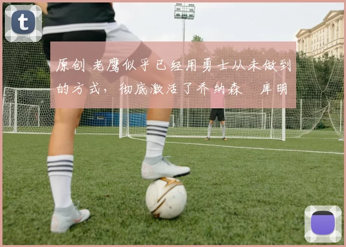 原创 老鹰似乎已经用勇士从未做到的方式，彻底激活了乔纳森・库明加