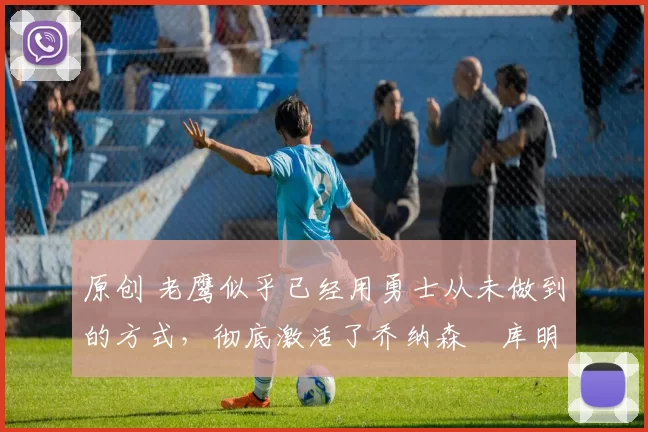 原创 老鹰似乎已经用勇士从未做到的方式,彻底激活了乔纳森・库明加