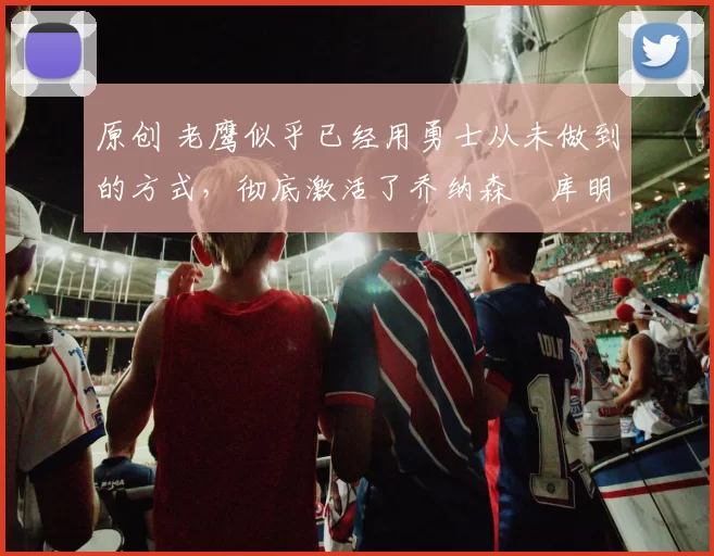 原创 老鹰似乎已经用勇士从未做到的方式，彻底激活了乔纳森・库明加