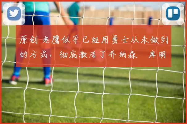 原创 老鹰似乎已经用勇士从未做到的方式，彻底激活了乔纳森・库明加