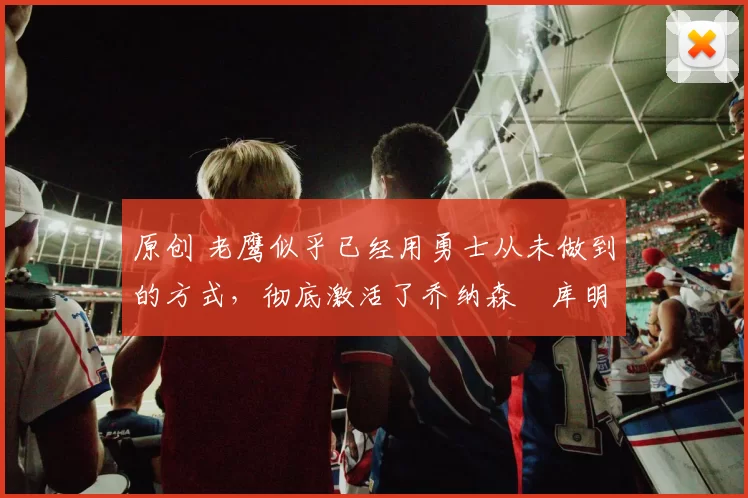 原创 老鹰似乎已经用勇士从未做到的方式，彻底激活了乔纳森・库明加