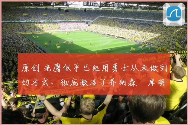 原创 老鹰似乎已经用勇士从未做到的方式,彻底激活了乔纳森・库明加