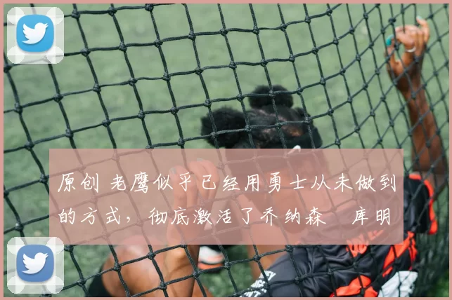 原创 老鹰似乎已经用勇士从未做到的方式，彻底激活了乔纳森・库明加