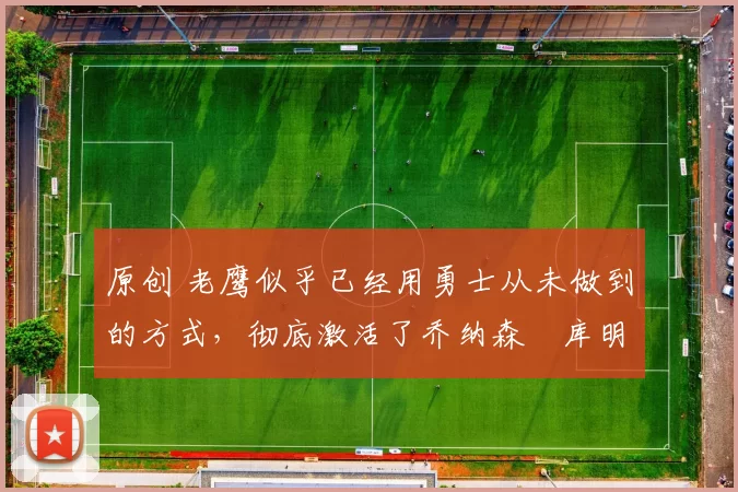 原创 老鹰似乎已经用勇士从未做到的方式,彻底激活了乔纳森・库明加