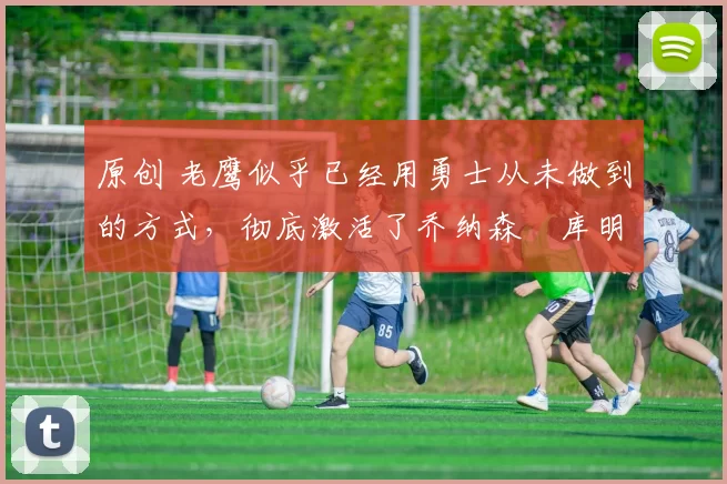 原创 老鹰似乎已经用勇士从未做到的方式,彻底激活了乔纳森・库明加