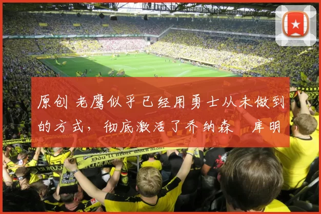 原创 老鹰似乎已经用勇士从未做到的方式，彻底激活了乔纳森・库明加