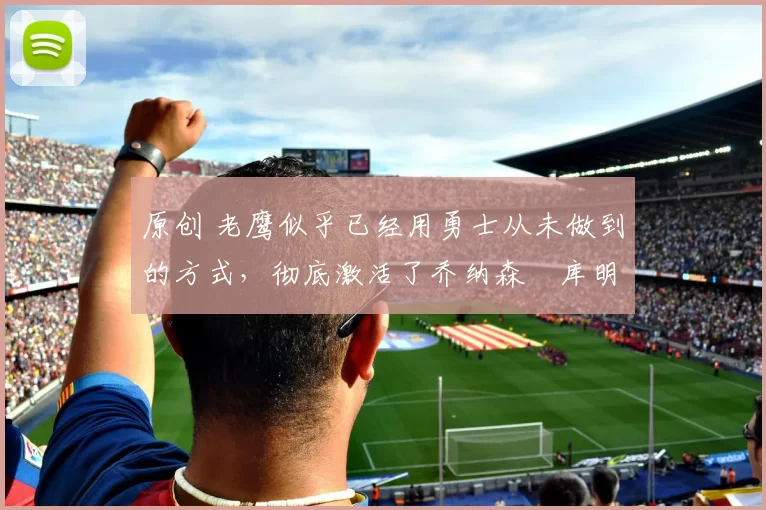 原创 老鹰似乎已经用勇士从未做到的方式，彻底激活了乔纳森・库明加