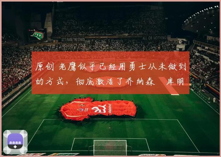 原创 老鹰似乎已经用勇士从未做到的方式,彻底激活了乔纳森・库明加