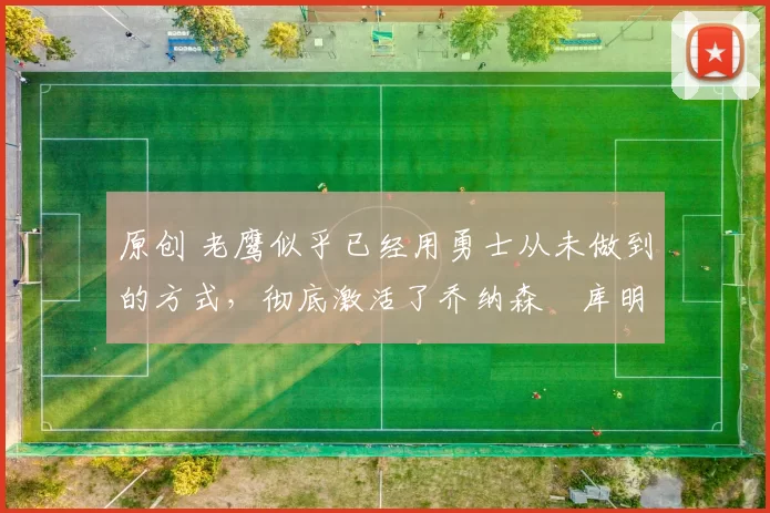 原创 老鹰似乎已经用勇士从未做到的方式,彻底激活了乔纳森・库明加