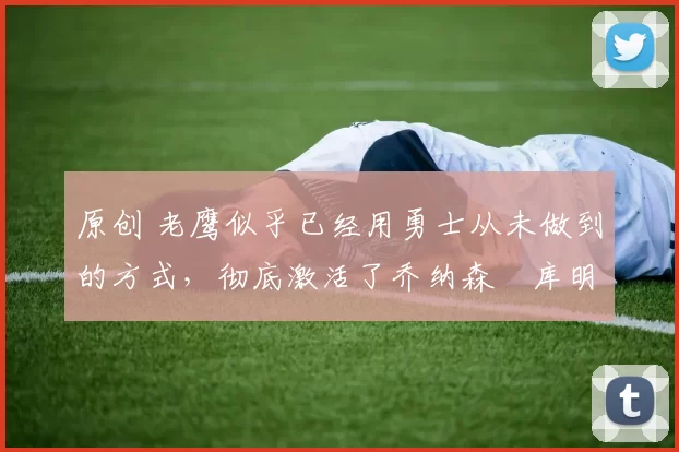 原创 老鹰似乎已经用勇士从未做到的方式，彻底激活了乔纳森・库明加