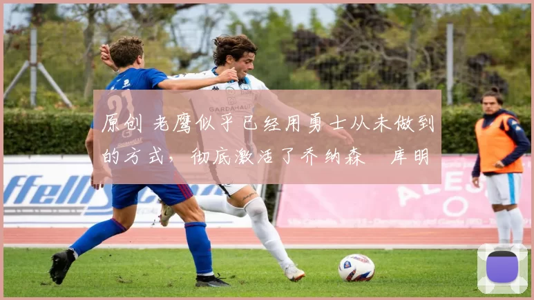 原创 老鹰似乎已经用勇士从未做到的方式,彻底激活了乔纳森・库明加