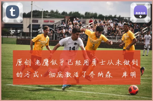 原创 老鹰似乎已经用勇士从未做到的方式,彻底激活了乔纳森・库明加