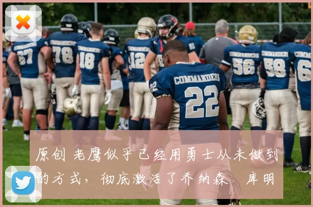 原创 老鹰似乎已经用勇士从未做到的方式，彻底激活了乔纳森・库明加