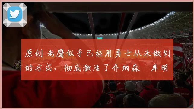 原创 老鹰似乎已经用勇士从未做到的方式，彻底激活了乔纳森・库明加