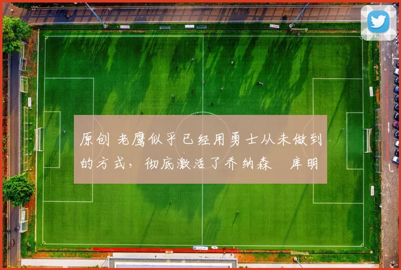 原创 老鹰似乎已经用勇士从未做到的方式,彻底激活了乔纳森・库明加