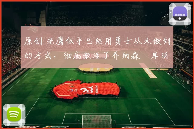 原创 老鹰似乎已经用勇士从未做到的方式，彻底激活了乔纳森・库明加