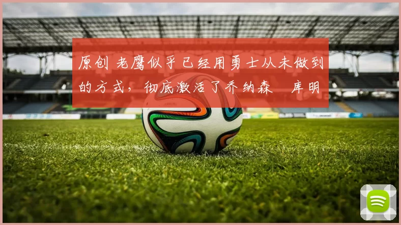 原创 老鹰似乎已经用勇士从未做到的方式,彻底激活了乔纳森・库明加