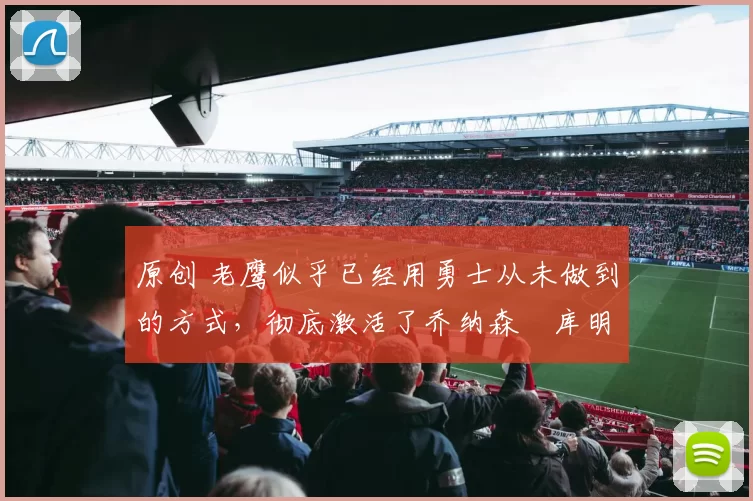 原创 老鹰似乎已经用勇士从未做到的方式，彻底激活了乔纳森・库明加