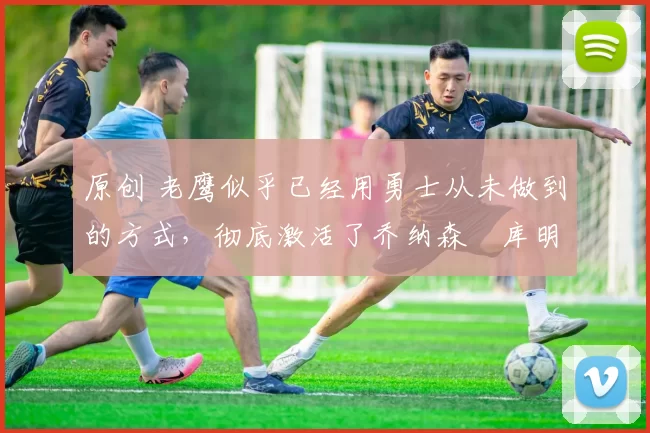 原创 老鹰似乎已经用勇士从未做到的方式,彻底激活了乔纳森・库明加