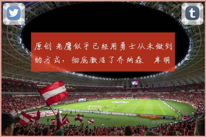 原创 老鹰似乎已经用勇士从未做到的方式，彻底激活了乔纳森・库明加