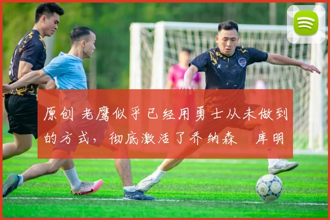 原创 老鹰似乎已经用勇士从未做到的方式，彻底激活了乔纳森・库明加