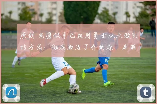 原创 老鹰似乎已经用勇士从未做到的方式，彻底激活了乔纳森・库明加