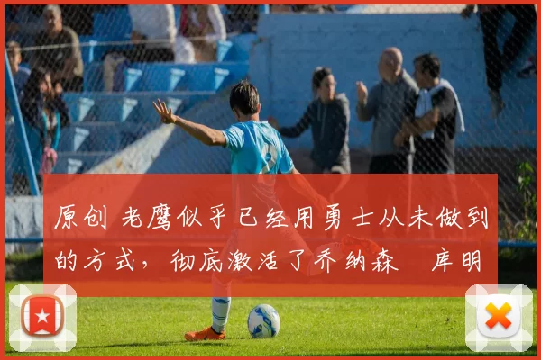 原创 老鹰似乎已经用勇士从未做到的方式，彻底激活了乔纳森・库明加