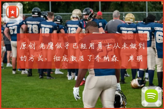 原创 老鹰似乎已经用勇士从未做到的方式，彻底激活了乔纳森・库明加