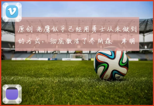 原创 老鹰似乎已经用勇士从未做到的方式，彻底激活了乔纳森・库明加